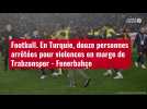 VIDÉO. Football. En Turquie, douze personnes arrêtées pour violences en marge de Trabzonsp