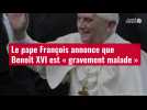VIDÉO. Le pape François annonce que Benoît XVI est « gravement malade »