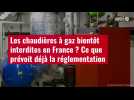 VIDÉO. Les chaudières à gaz bientôt interdites en France ? Ce que prévoit déjà la réglemen