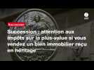 VIDEO. Succession : attention aux impôts sur la plus-value si vous vendez un bien immobilier reçu en héritage