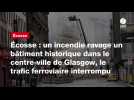 VIDEO. Écosse : un incendie ravage un bâtiment historique dans le centre-ville de Glasgow, le trafic ferroviaire interro